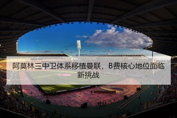 阿莫林三中卫体系移植曼联，B费核心地位面临新挑战