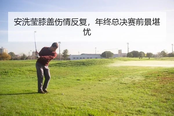 安洗莹膝盖伤情反复，年终总决赛前景堪忧